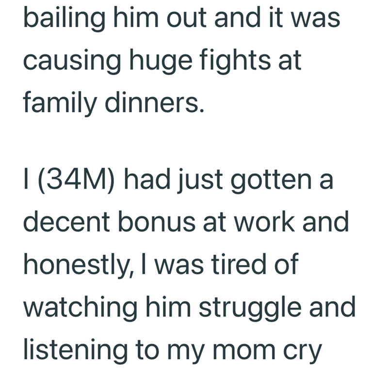 bailing him out and it was causing huge fights at family dinners. 1 (34M) had just gotten a decent bonus at work and honestly, I was tired of watching him struggle and listening to my mom cry