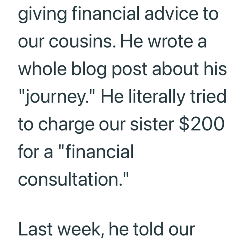 giving financial advice to our cousins. He wrote a whole blog post about his "journey." He literally tried to charge our sister $200 for a "financial consultation." Last week, he told our
