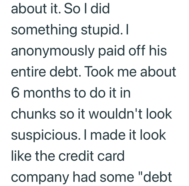 about it. So I did something stupid. I anonymously paid off his entire debt. Took me about 6 months to do it in chunks so it wouldn't look suspicious. I made it look like the credit card company had some "debt