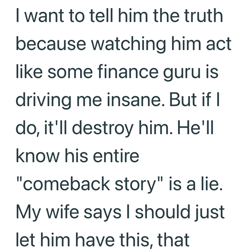 I want to tell him the truth because watching him act like some finance guru is driving me insane. But if I do, it'll destroy him. He'll know his entire "comeback story" is a lie. My wife says I should just let him have this, that