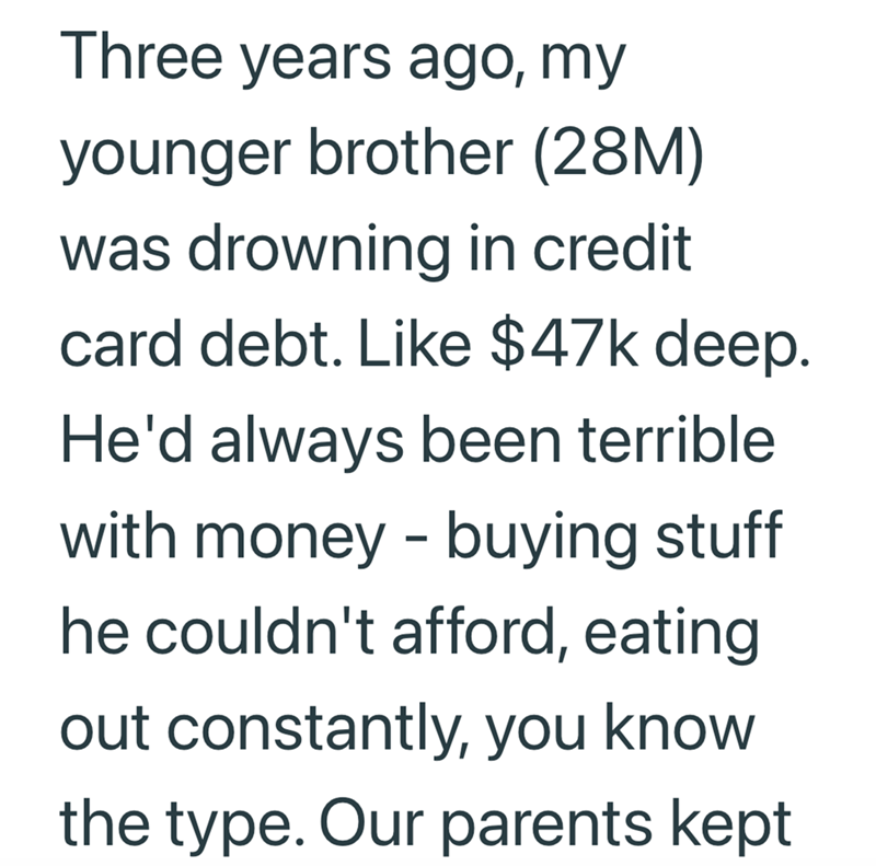 Three years ago, my younger brother (28M) was drowning in credit card debt. Like $47k deep. He'd always been terrible with money - buying stuff he couldn't afford, eating out constantly, you know the type. Our parents kept