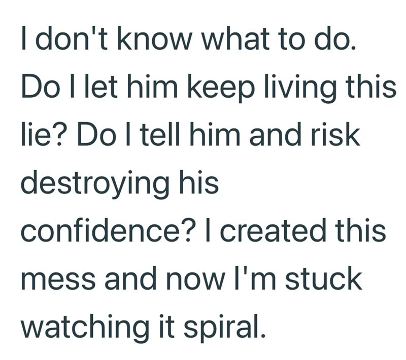 I don't know what to do. Do I let him keep living this lie? Do I tell him and risk destroying his confidence? I created this mess and now I'm stuck watching it spiral.