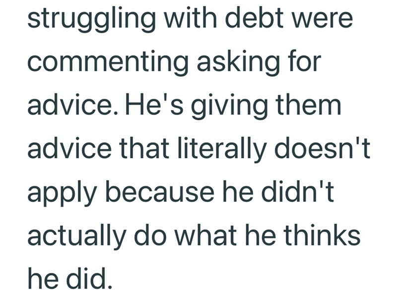 struggling with debt were commenting asking for advice. He's giving them advice that literally doesn't apply because he didn't actually do what he thinks he did.