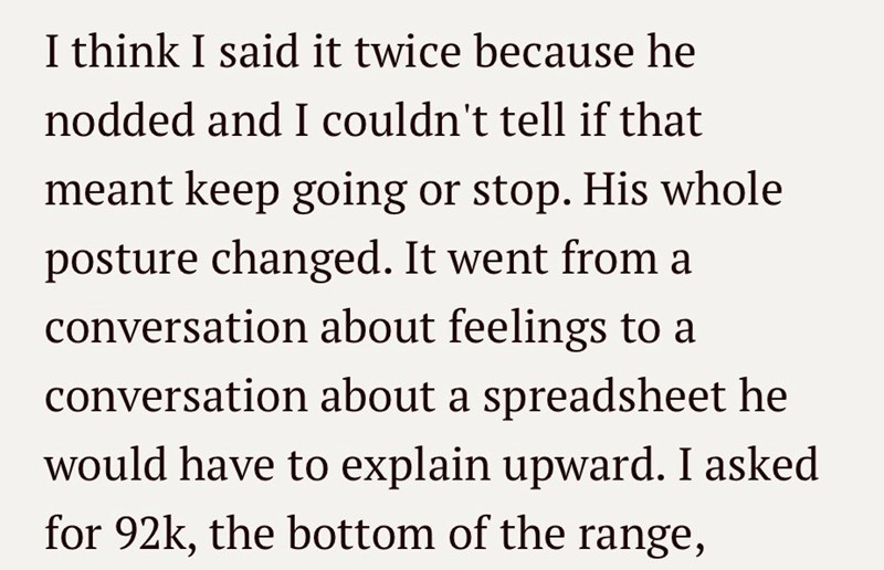 I think I said it twice because he nodded and I couldn't tell if that meant keep going or stop. His whole posture changed. It went from a conversation about feelings to a conversation about a spreadsheet he would have to explain upward. I asked for 92k, the bottom of the range,