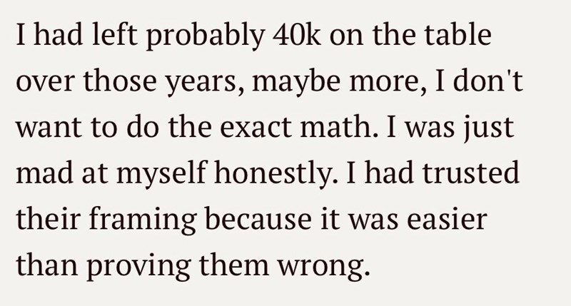 I had left probably 40k on the table over those years, maybe more, I don't want to do the exact math. I was just mad at myself honestly. I had trusted their framing because it was easier than proving them wrong.