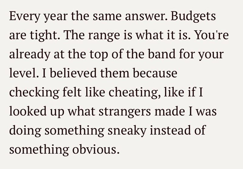 Every year the same answer. Budgets are tight. The range is what it is. You're already at the top of the band for your level. I believed them because checking felt like cheating, like if I looked up what strangers made I was doing something sneaky instead of something obvious.