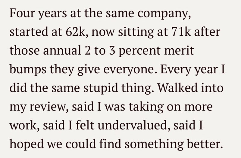 Four years at the same company, started at 62k, now sitting at 71k after those annual 2 to 3 percent merit bumps they give everyone. Every year I did the same stupid thing. Walked into my review, said I was taking on more work, said I felt undervalued, said I hoped we could find something better.