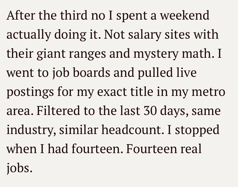 After the third no I spent a weekend actually doing it. Not salary sites with their giant ranges and mystery math. I went to job boards and pulled live postings for my exact title in my metro area. Filtered to the last 30 days, same industry, similar headcount. I stopped when I had fourteen. Fourteen real jobs.