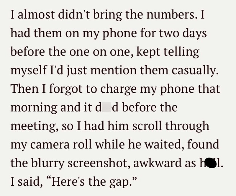 I almost didn't bring the numbers. I had them on my phone for two days before the one on one, kept telling myself I'd just mention them casually. Then I forgot to charge my phone that morning and it død before the meeting, so I had him scroll through my camera roll while he waited, found the blurry screenshot, awkward as hol. I said, "Here's the gap."