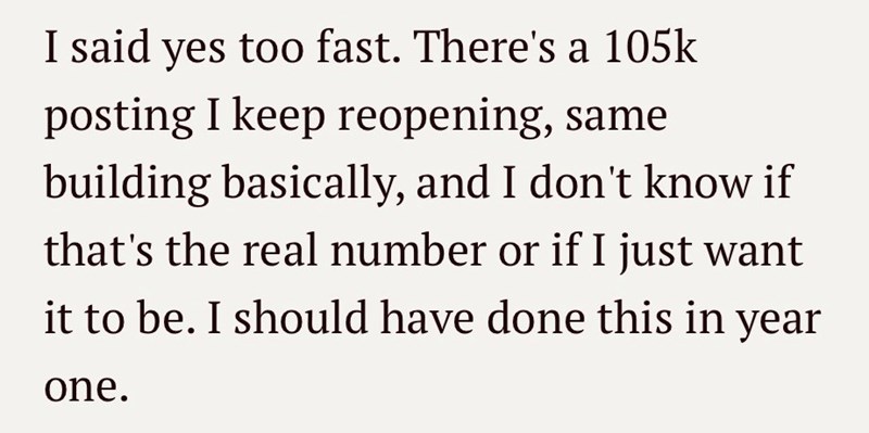I said yes too fast. There's a 105k posting I keep reopening, same building basically, and I don't know if that's the real number or if I just want it to be. I should have done this in year one.