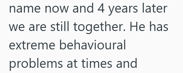 name now and 4 years later we are still together. He has extreme behavioural problems at times and