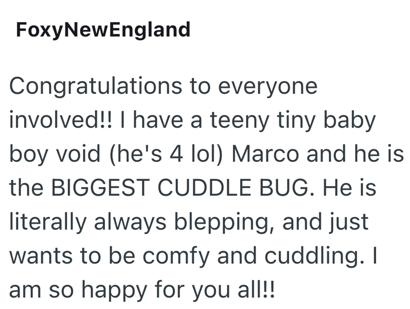 FoxyNewEngland Congratulations to everyone involved!! I have a teeny tiny baby boy void (he's 4 lol) Marco and he is the BIGGEST CUDDLE BUG. He is literally always blepping, and just wants to be comfy and cuddling. I am so happy for you all!!