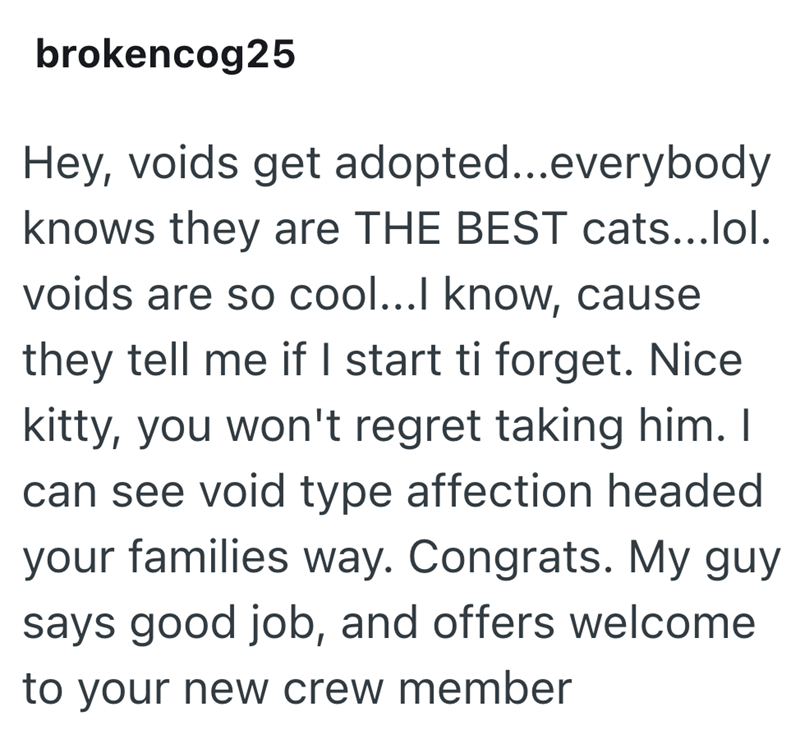 brokencog25 Hey, voids get adopted...everybody knows they are THE BEST cats...lol. voids are so cool...I know, cause they tell me if I start ti forget. Nice kitty, you won't regret taking him. I can see void type affection headed your families way. Congrats. My guy says good job, and offers welcome to your new crew member