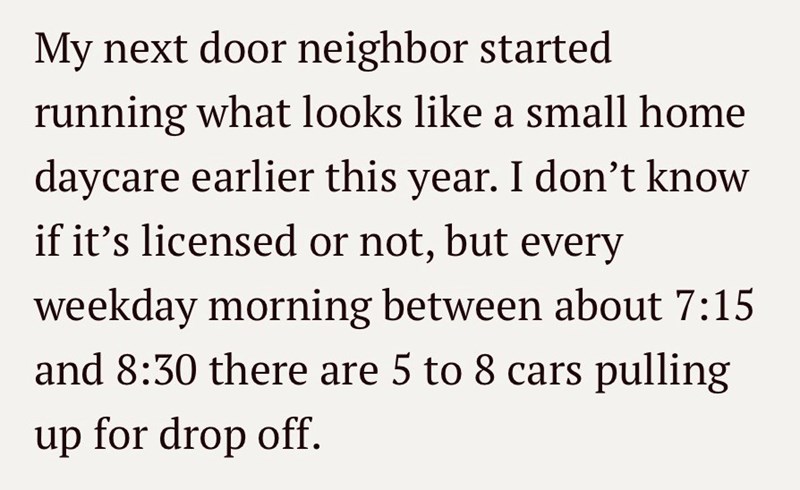 My next door neighbor started running what looks like a small home daycare earlier this year. I don't know if it's licensed or not, but every weekday morning between about 7:15 and 8:30 there are 5 to 8 cars pulling up for drop off.