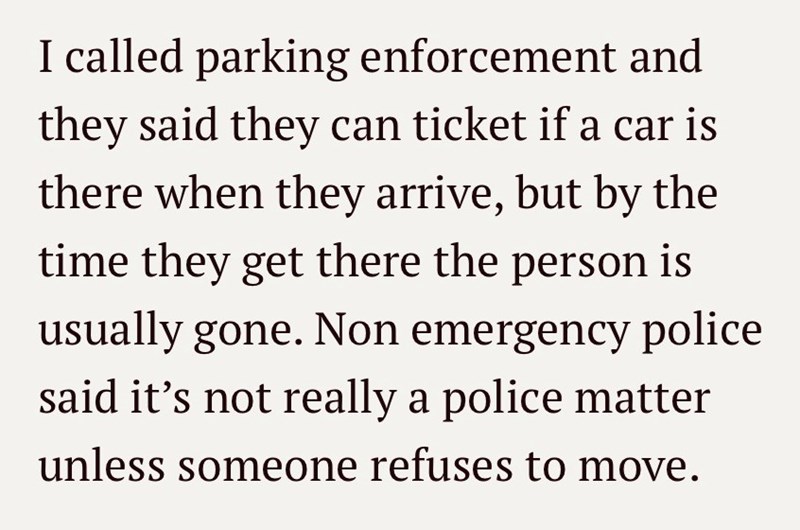 I called parking enforcement and they said they can ticket if a car is there when they arrive, but by the time they get there the person is usually gone. Non emergency police said it's not really a police matter unless someone refuses to move.