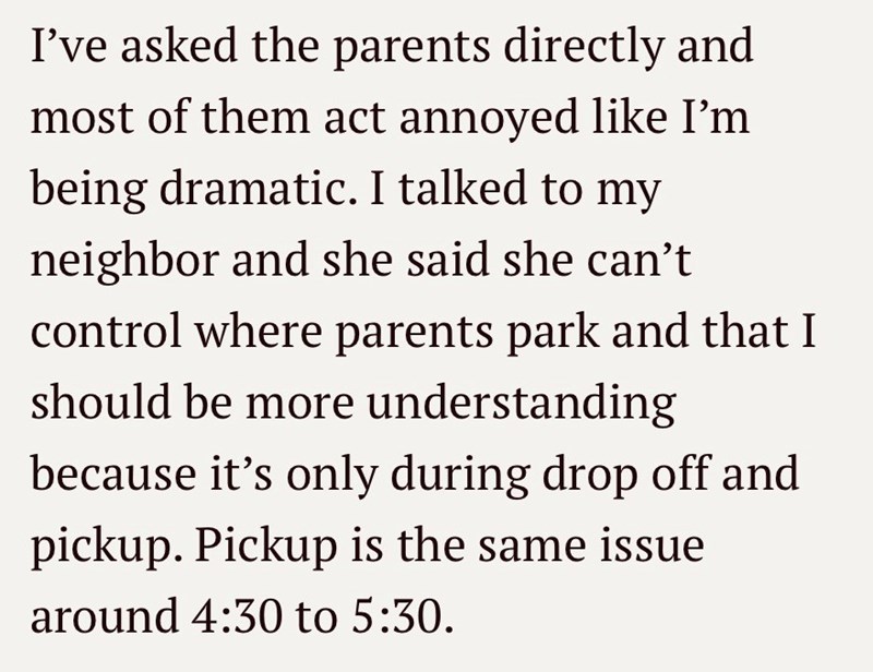 I've asked the parents directly and most of them act annoyed like I'm being dramatic. I talked to my neighbor and she said she can't control where parents park and that I should be more understanding because it's only during drop off and pickup. Pickup is the same issue around 4:30 to 5:30.