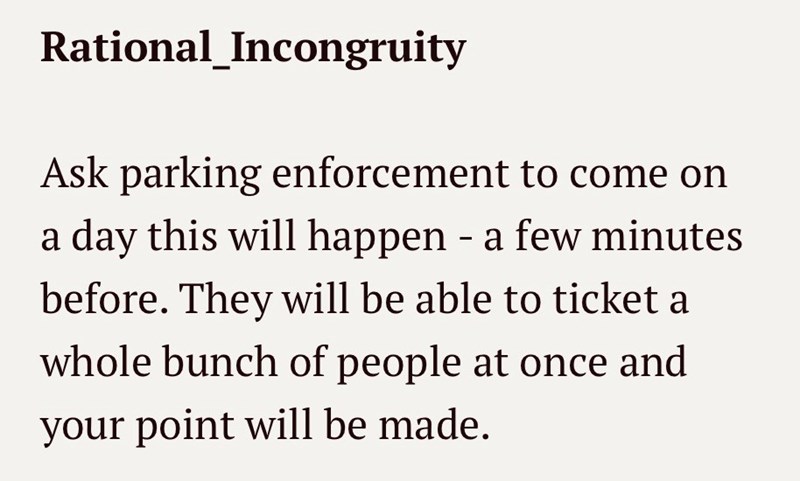 Rational_Incongruity Ask parking enforcement to come on a day this will happen - a few minutes before. They will be able to ticket a whole bunch of people at once and your point will be made.