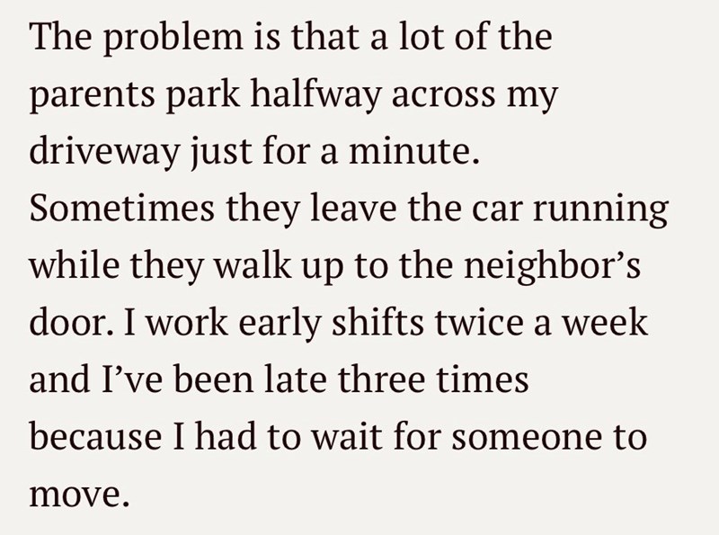 The problem is that a lot of the parents park halfway across my driveway just for a minute. Sometimes they leave the car running while they walk up to the neighbor's door. I work early shifts twice a week and I've been late three times because I had to wait for someone to move.