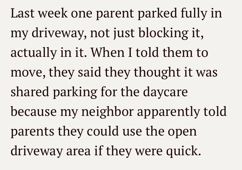 Last week one parent parked fully in my driveway, not just blocking it, actually in it. When I told them to move, they said they thought it was shared parking for the daycare because my neighbor apparently told parents they could use the open driveway area if they were quick.