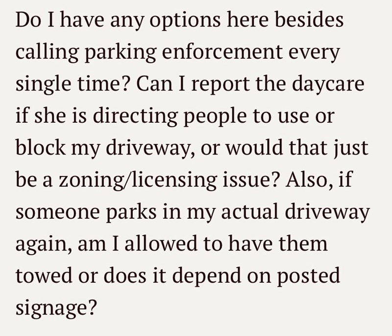 Do I have any options here besides calling parking enforcement every single time? Can I report the daycare if she is directing people to use or block my driveway, or would that just be a zoning/licensing issue? Also, if someone parks in my actual driveway again, am I allowed to have them towed or does it depend on posted signage?