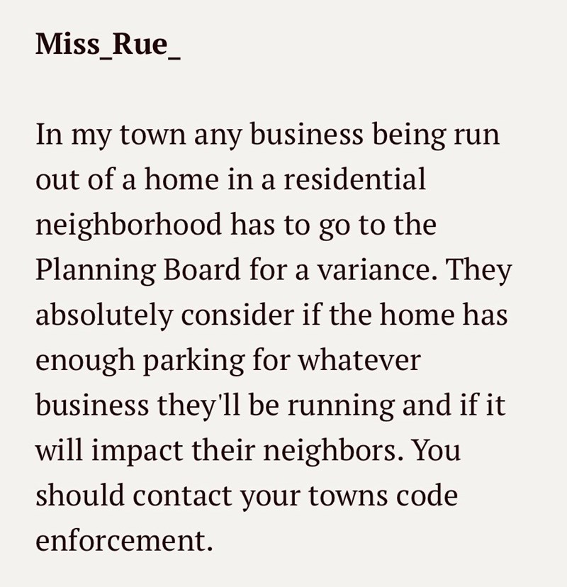 Miss_Rue_ In my town any business being run out of a home in a residential neighborhood has to go to the Planning Board for a variance. They absolutely consider if the home has enough parking for whatever business they'll be running and if it will impact their neighbors. You should contact your towns code enforcement.
