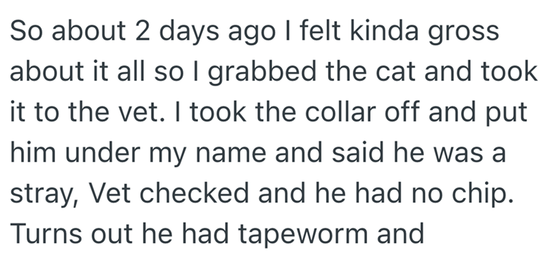 So about 2 days ago I felt kinda gross about it all so I grabbed the cat and took it to the vet. I took the collar off and put him under my name and said he was a stray, Vet checked and he had no chip. Turns out he had tapeworm and
