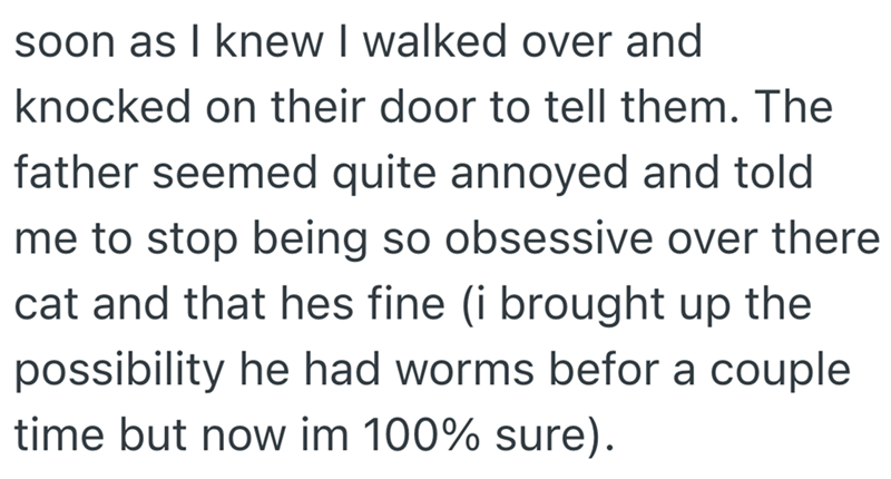 soon as I knew I walked over and knocked on their door to tell them. The father seemed quite annoyed and told me to stop being so obsessive over there cat and that hes fine (i brought up the possibility he had worms befor a couple time but now im 100% sure).