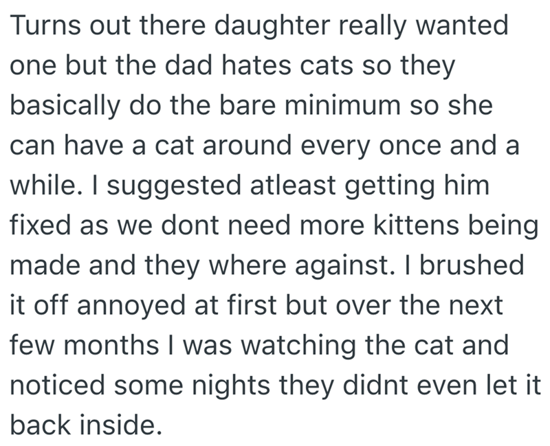 Turns out there daughter really wanted one but the dad hates cats so they basically do the bare minimum so she can have a cat around every once and a while. I suggested atleast getting him fixed as we dont need more kittens being made and they where against. I brushed it off annoyed at first but over the next few months I was watching the cat and noticed some nights they didnt even let it back inside.