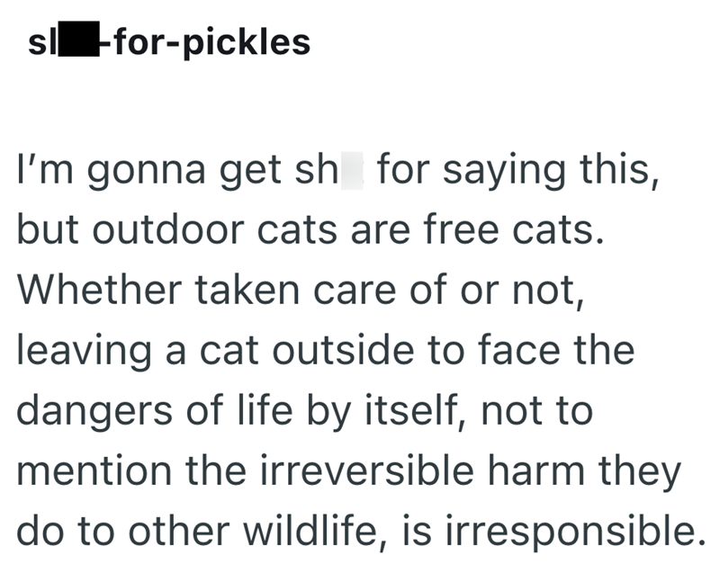 sl -for-pickles I'm gonna get sh for saying this, but outdoor cats are free cats. Whether taken care of or not, leaving a cat outside to face the dangers of life by itself, not to mention the irreversible harm they do to other wildlife, is irresponsible.