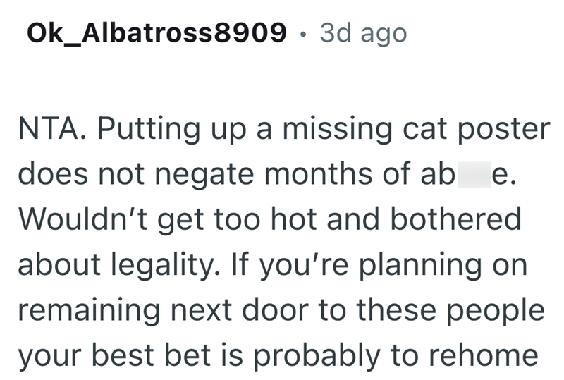 Ok_Albatross8909 · 3d ago . NTA. Putting up a missing cat poster does not negate months of ab e. Wouldn't get too hot and bothered about legality. If you're planning on remaining next door to these people your best bet is probably to rehome