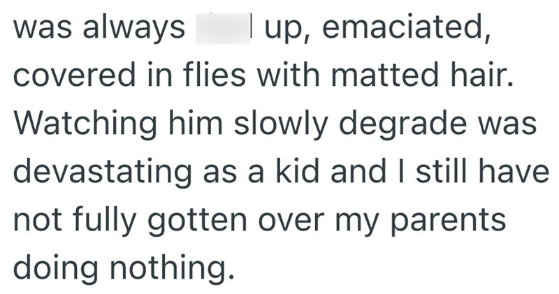I up, emaciated, was always covered in flies with matted hair. Watching him slowly degrade was devastating as a kid and I still have not fully gotten over my parents doing nothing.