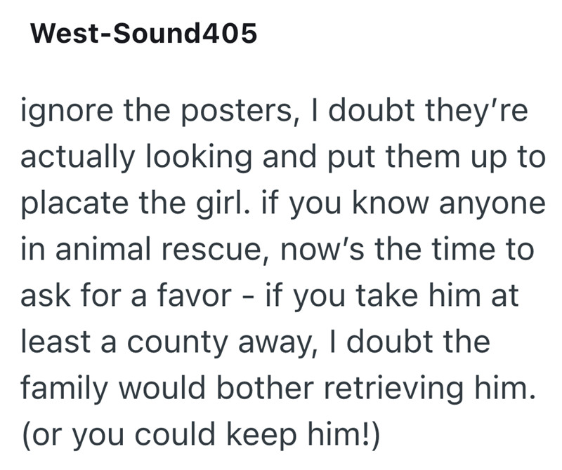 West-Sound405 ignore the posters, I doubt they're actually looking and put them up to placate the girl. if you know anyone in animal rescue, now's the time to ask for a favor - if you take him at least a county away, I doubt the family would bother retrieving him. (or you could keep him!)