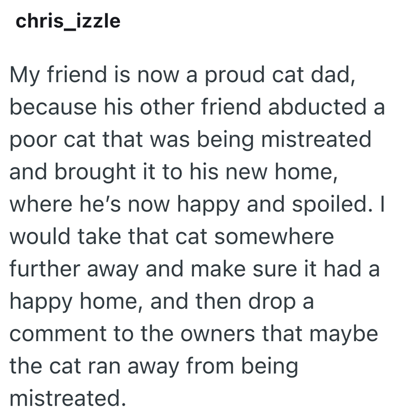 chris_izzle My friend is now a proud cat dad, because his other friend abducted a poor cat that was being mistreated and brought it to his new home, where he's now happy and spoiled. I would take that cat somewhere further away and make sure it had a happy home, and then drop a comment to the owners that maybe the cat ran away from being mistreated.