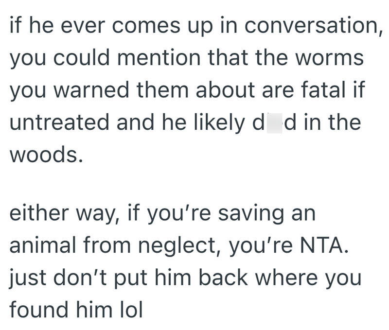 if he ever comes up in conversation, you could mention that the worms you warned them about are fatal if untreated and he likely did in the woods. either way, if you're saving an animal from neglect, you're NTA. just don't put him back where you found him lol