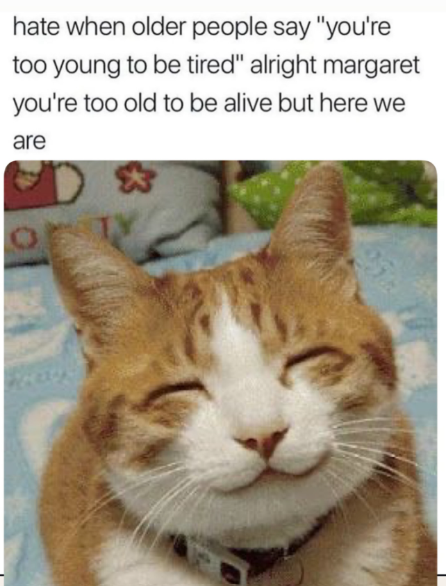 hate when older people say "you're too young to be tired" alright margaret you're too old to be alive but here we are $3