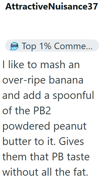 AttractiveNuisance37 Top 1% Comme... I like to mash an over-ripe banana and add a spoonful of the PB2 powdered peanut butter to it. Gives them that PB taste without all the fat.