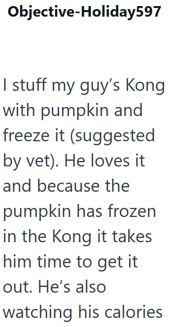 Objective-Holiday597 I stuff my guy's Kong with pumpkin and freeze it (suggested by vet). He loves it and because the pumpkin has frozen in the Kong it takes him time to get it out. He's also watching his calories