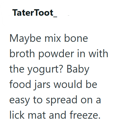 Tater Toot Maybe mix bone broth powder in with the yogurt? Baby food jars would be easy to spread on a lick mat and freeze.