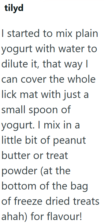 tilyd I started to mix plain yogurt with water to dilute it, that way I can cover the whole lick mat with just a small spoon of yogurt. I mix in a little bit of peanut butter or treat powder (at the bottom of the bag of freeze dried treats ahah) for flavour!
