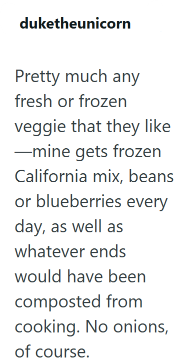 duketheunicorn Pretty much any fresh or frozen veggie that they like ―mine gets frozen California mix, beans or blueberries every day, as well as whatever ends would have been composted from cooking. No onions, of course.