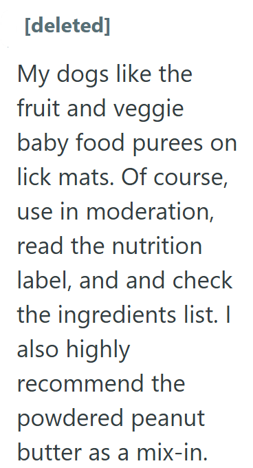 [deleted] My dogs like the fruit and veggie baby food purees on lick mats. Of course, use in moderation, read the nutrition label, and and check the ingredients list. I also highly recommend the powdered peanut butter as a mix-in.