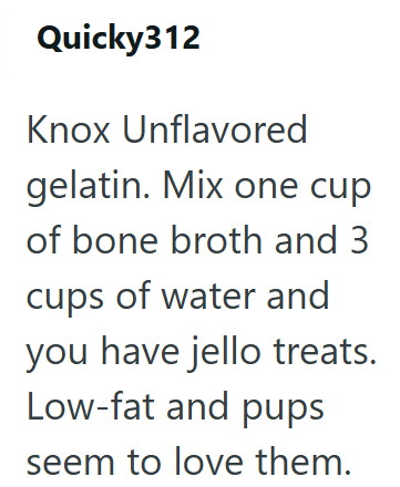 Quicky312 Knox Unflavored gelatin. Mix one cup of bone broth and 3 cups of water and you have jello treats. Low-fat and pups seem to love them.