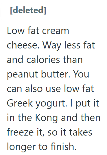 [deleted] Low fat cream cheese. Way less fat and calories than peanut butter. You can also use low fat Greek yogurt. I put it in the Kong and then freeze it, so it takes longer to finish.