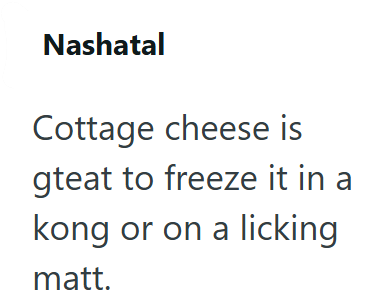 Nashatal Cottage cheese is gteat to freeze it in a kong or on a licking matt.
