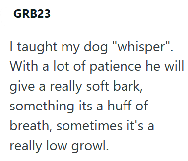 GRB23 I taught my dog "whisper". With a lot of patience he will give a really soft bark, something its a huff of breath, sometimes it's a really low growl.