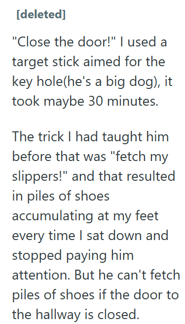 [deleted] "Close the door!" I used a target stick aimed for the key hole(he's a big dog), it took maybe 30 minutes. The trick I had taught him before that was "fetch my slippers!" and that resulted in piles of shoes accumulating at my feet every time I sat down and stopped paying him attention. But he can't fetch piles of shoes if the door to the hallway is closed.