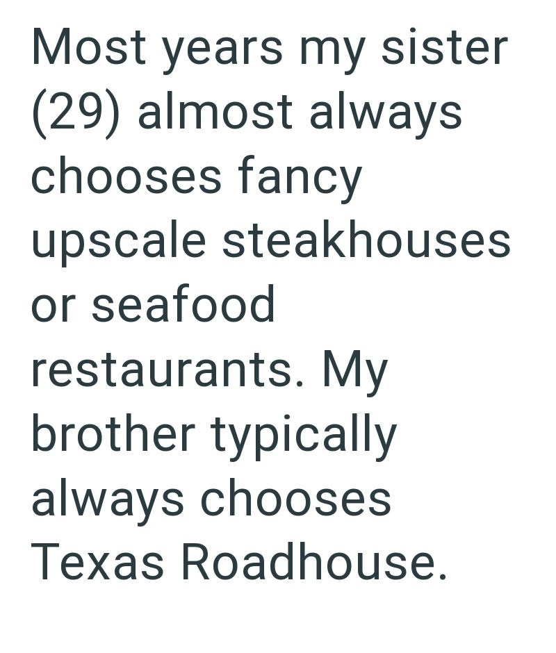 Most years my sister (29) almost always chooses fancy upscale steakhouses or seafood restaurants. My brother typically always chooses Texas Roadhouse.
