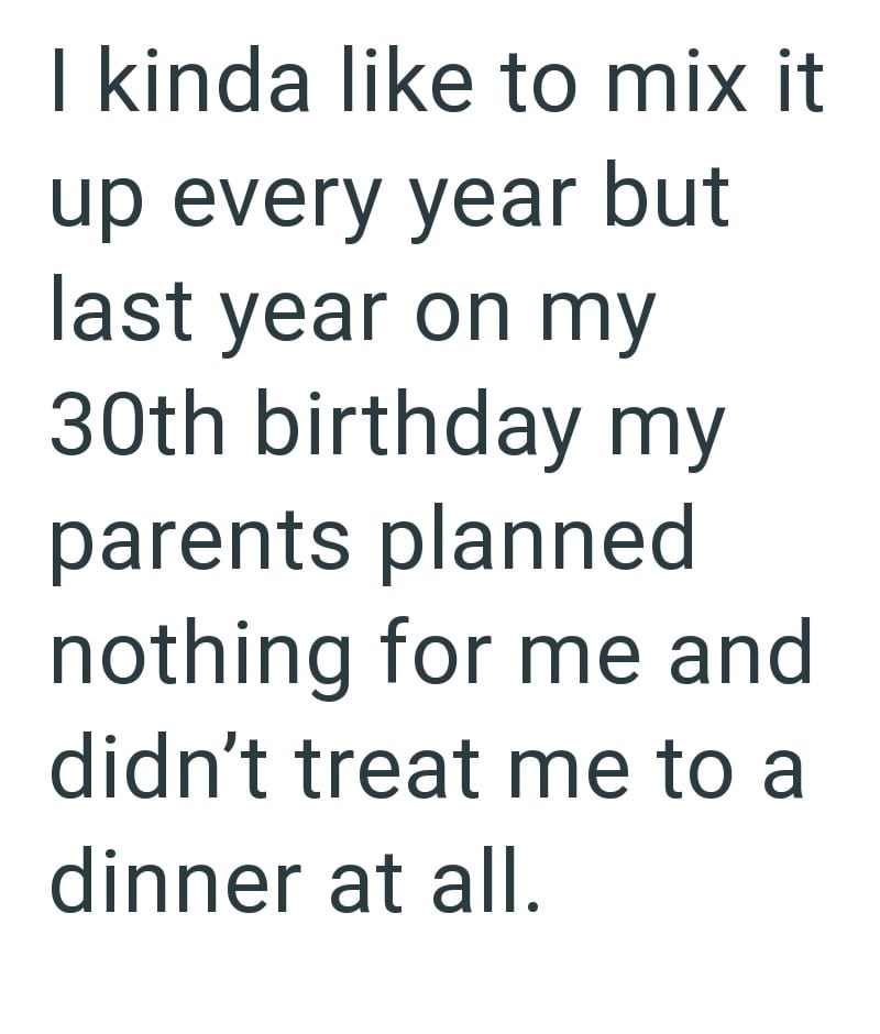I kinda like to mix it up every year but last year on my 30th birthday my parents planned nothing for me and didn't treat me to a dinner at all.