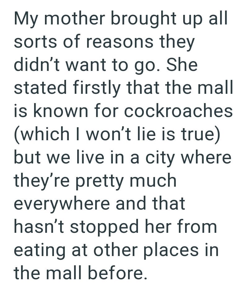 My mother brought up all sorts of reasons they didn't want to go. She stated firstly that the mall is known for cockroaches (which I won't lie is true) but we live in a city where they're pretty much everywhere and that hasn't stopped her from eating at other places in the mall before.