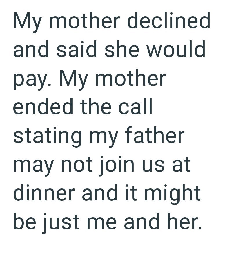 My mother declined and said she would pay. My mother ended the call stating my father may not join us at dinner and it might be just me and her.